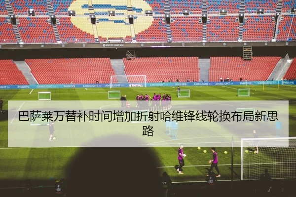 巴萨莱万替补时间增加折射哈维锋线轮换布局新思路