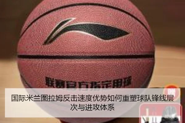 国际米兰图拉姆反击速度优势如何重塑球队锋线层次与进攻体系 - kaiyun
